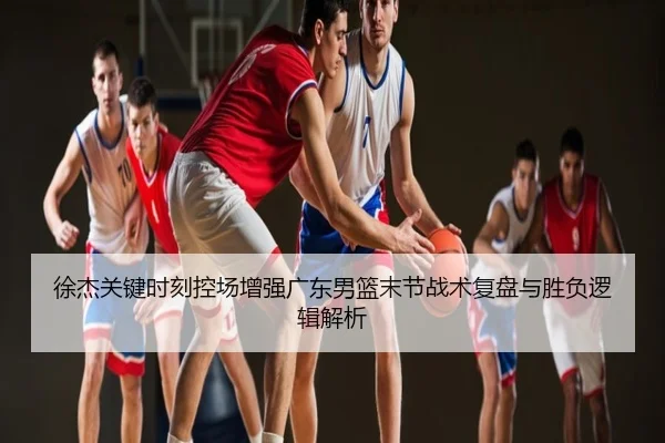 徐杰关键时刻控场增强广东男篮末节战术复盘与胜负逻辑解析
