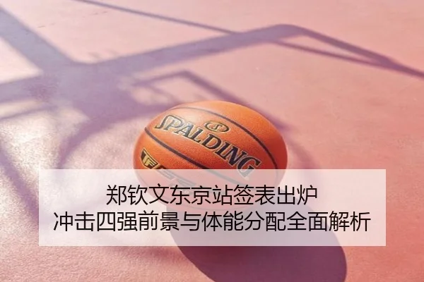 郑钦文东京站签表出炉 冲击四强前景与体能分配全面解析