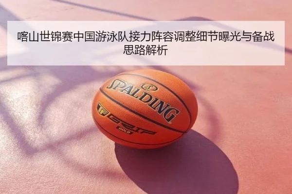 喀山世锦赛中国游泳队接力阵容调整细节曝光与备战思路解析