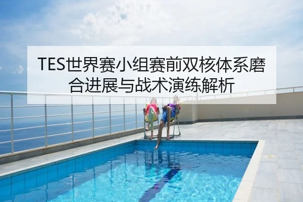 TES世界赛小组赛前双核体系磨合进展与战术演练解析