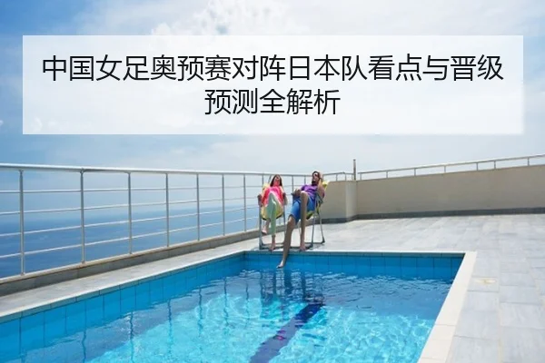 中国女足奥预赛对阵日本队看点与晋级预测全解析