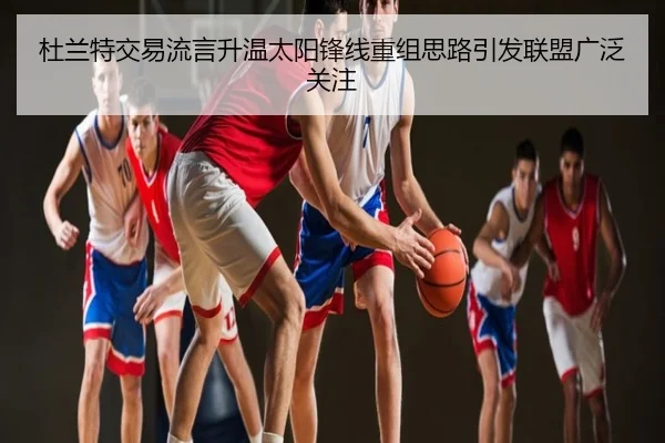 杜兰特交易流言升温太阳锋线重组思路引发联盟广泛关注